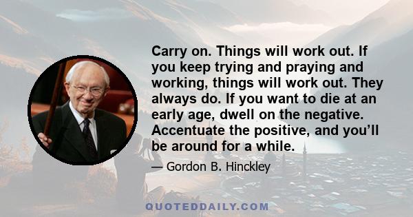 Carry on. Things will work out. If you keep trying and praying and working, things will work out. They always do. If you want to die at an early age, dwell on the negative. Accentuate the positive, and you’ll be around