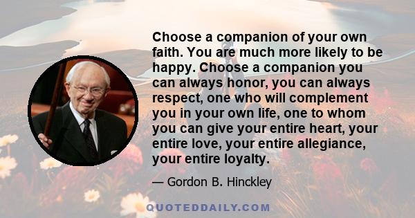 Choose a companion of your own faith. You are much more likely to be happy. Choose a companion you can always honor, you can always respect, one who will complement you in your own life, one to whom you can give your