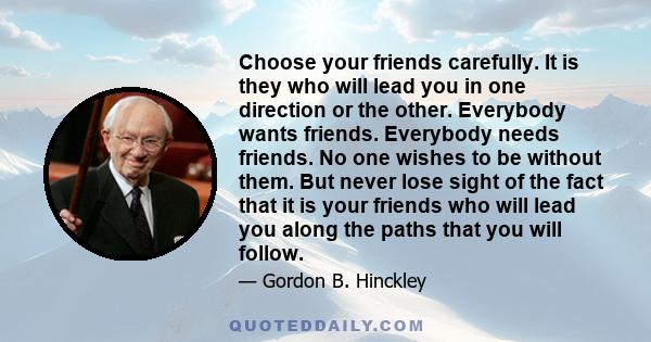 Choose your friends carefully. It is they who will lead you in one direction or the other. Everybody wants friends. Everybody needs friends. No one wishes to be without them. But never lose sight of the fact that it is