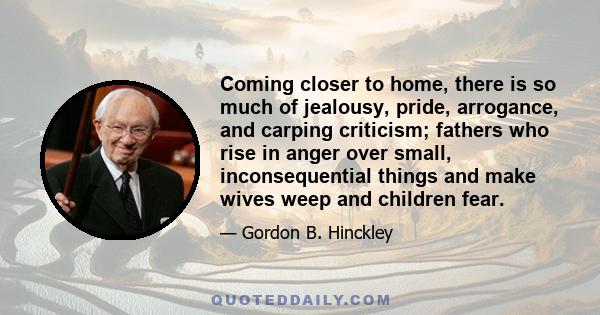 Coming closer to home, there is so much of jealousy, pride, arrogance, and carping criticism; fathers who rise in anger over small, inconsequential things and make wives weep and children fear.