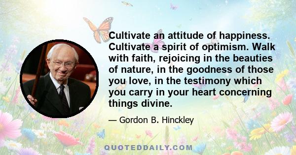 Cultivate an attitude of happiness. Cultivate a spirit of optimism. Walk with faith, rejoicing in the beauties of nature, in the goodness of those you love, in the testimony which you carry in your heart concerning