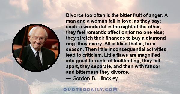 Divorce too often is the bitter fruit of anger. A man and a woman fall in love, as they say; each is wonderful in the sight of the other; they feel romantic affection for no one else; they stretch their finances to buy