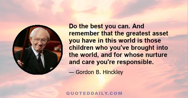 Do the best you can. And remember that the greatest asset you have in this world is those children who you've brought into the world, and for whose nurture and care you're responsible.