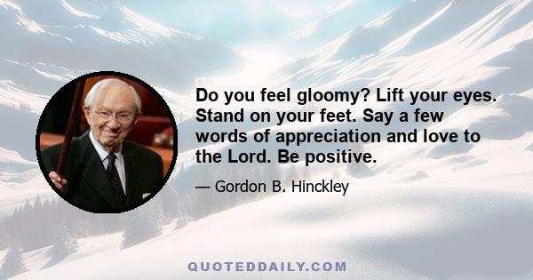 Do you feel gloomy? Lift your eyes. Stand on your feet. Say a few words of appreciation and love to the Lord. Be positive.