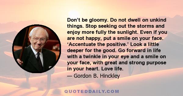 Don’t be gloomy. Do not dwell on unkind things. Stop seeking out the storms and enjoy more fully the sunlight. Even if you are not happy, put a smile on your face. ‘Accentuate the positive.’ Look a little deeper for the 