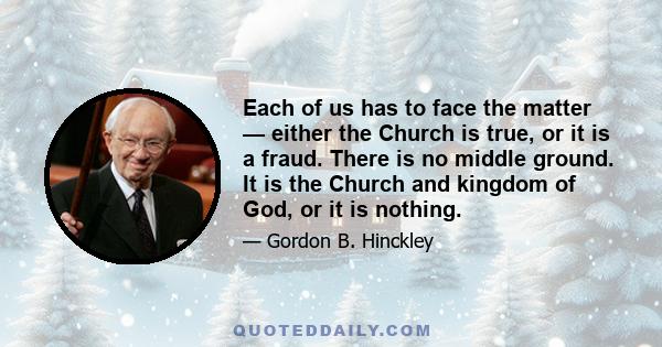 Each of us has to face the matter — either the Church is true, or it is a fraud. There is no middle ground. It is the Church and kingdom of God, or it is nothing.