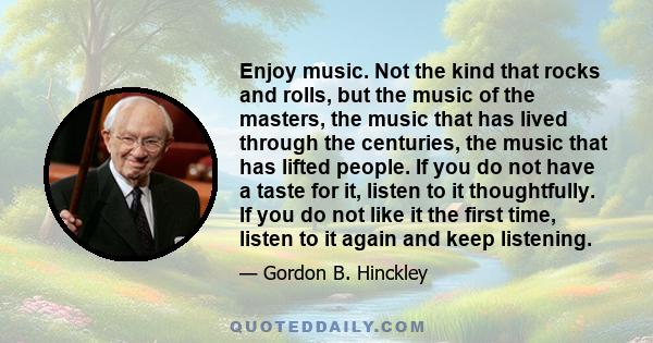 Enjoy music. Not the kind that rocks and rolls, but the music of the masters, the music that has lived through the centuries, the music that has lifted people. If you do not have a taste for it, listen to it