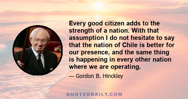 Every good citizen adds to the strength of a nation. With that assumption I do not hesitate to say that the nation of Chile is better for our presence, and the same thing is happening in every other nation where we are