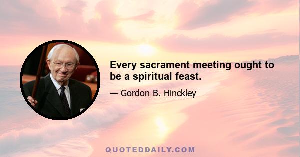 Every sacrament meeting ought to be a spiritual feast.