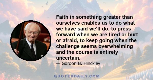 Faith in something greater than ourselves enables us to do what we have said we'll do, to press forward when we are tired or hurt or afraid, to keep going when the challenge seems overwhelming and the course is entirely 