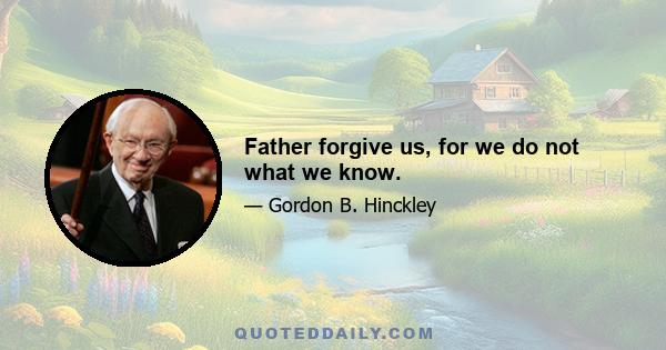 Father forgive us, for we do not what we know.