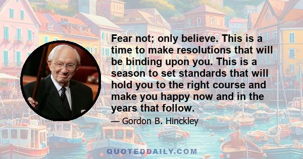 Fear not; only believe. This is a time to make resolutions that will be binding upon you. This is a season to set standards that will hold you to the right course and make you happy now and in the years that follow.