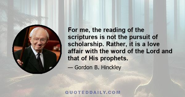 For me, the reading of the scriptures is not the pursuit of scholarship. Rather, it is a love affair with the word of the Lord and that of His prophets.