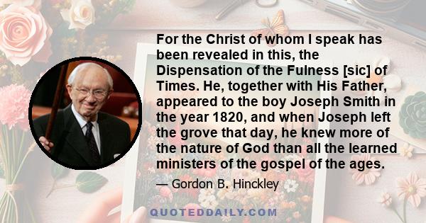 For the Christ of whom I speak has been revealed in this, the Dispensation of the Fulness [sic] of Times. He, together with His Father, appeared to the boy Joseph Smith in the year 1820, and when Joseph left the grove