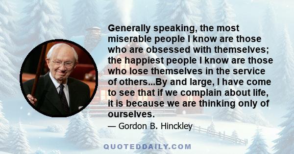 Generally speaking, the most miserable people I know are those who are obsessed with themselves; the happiest people I know are those who lose themselves in the service of others...By and large, I have come to see that