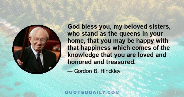 God bless you, my beloved sisters, who stand as the queens in your home, that you may be happy with that happiness which comes of the knowledge that you are loved and honored and treasured.