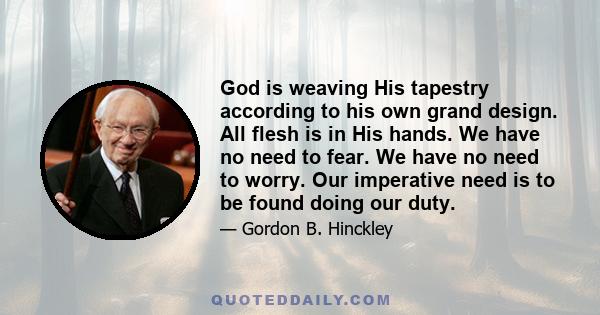 God is weaving His tapestry according to his own grand design. All flesh is in His hands. We have no need to fear. We have no need to worry. Our imperative need is to be found doing our duty.