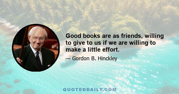 Good books are as friends, willing to give to us if we are willing to make a little effort.