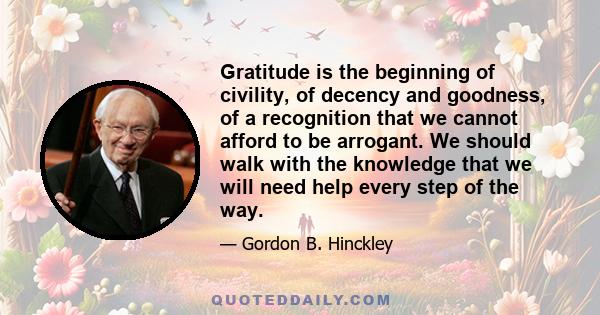 Gratitude is the beginning of civility, of decency and goodness, of a recognition that we cannot afford to be arrogant. We should walk with the knowledge that we will need help every step of the way.