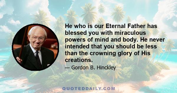 He who is our Eternal Father has blessed you with miraculous powers of mind and body. He never intended that you should be less than the crowning glory of His creations.