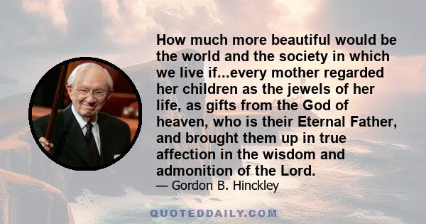 How much more beautiful would be the world and the society in which we live if...every mother regarded her children as the jewels of her life, as gifts from the God of heaven, who is their Eternal Father, and brought