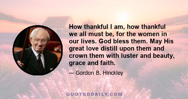 How thankful I am, how thankful we all must be, for the women in our lives. God bless them. May His great love distill upon them and crown them with luster and beauty, grace and faith.