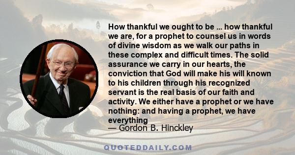 How thankful we ought to be ... how thankful we are, for a prophet to counsel us in words of divine wisdom as we walk our paths in these complex and difficult times. The solid assurance we carry in our hearts, the