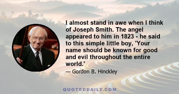 I almost stand in awe when I think of Joseph Smith. The angel appeared to him in 1823 - he said to this simple little boy, 'Your name should be known for good and evil throughout the entire world.'