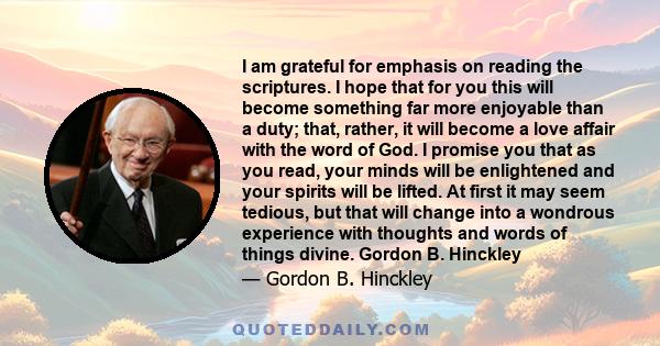 I am grateful for emphasis on reading the scriptures. I hope that for you this will become something far more enjoyable than a duty; that, rather, it will become a love affair with the word of God. I promise you that as 