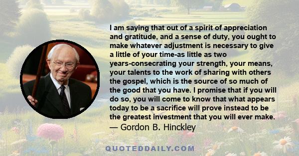 I am saying that out of a spirit of appreciation and gratitude, and a sense of duty, you ought to make whatever adjustment is necessary to give a little of your time-as little as two years-consecrating your strength,