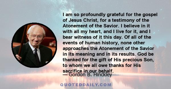 I am so profoundly grateful for the gospel of Jesus Christ, for a testimony of the Atonement of the Savior. I believe in it with all my heart, and I live for it, and I bear witness of it this day. Of all of the events