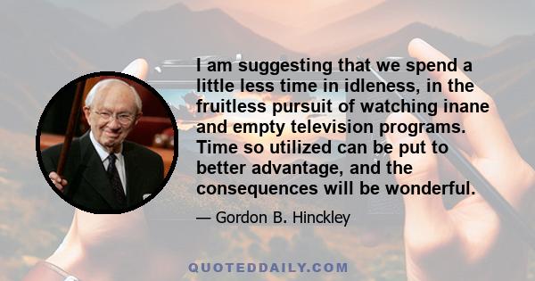 I am suggesting that we spend a little less time in idleness, in the fruitless pursuit of watching inane and empty television programs. Time so utilized can be put to better advantage, and the consequences will be