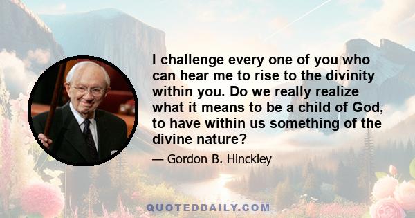 I challenge every one of you who can hear me to rise to the divinity within you. Do we really realize what it means to be a child of God, to have within us something of the divine nature?