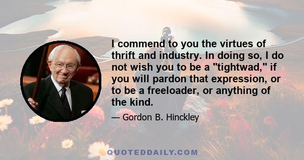 I commend to you the virtues of thrift and industry. In doing so, I do not wish you to be a tightwad, if you will pardon that expression, or to be a freeloader, or anything of the kind.