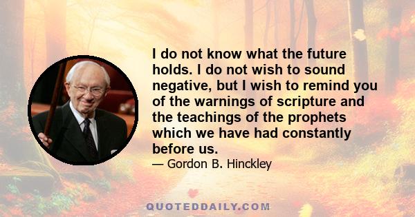 I do not know what the future holds. I do not wish to sound negative, but I wish to remind you of the warnings of scripture and the teachings of the prophets which we have had constantly before us.