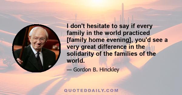 I don't hesitate to say if every family in the world practiced [family home evening], you'd see a very great difference in the solidarity of the families of the world.