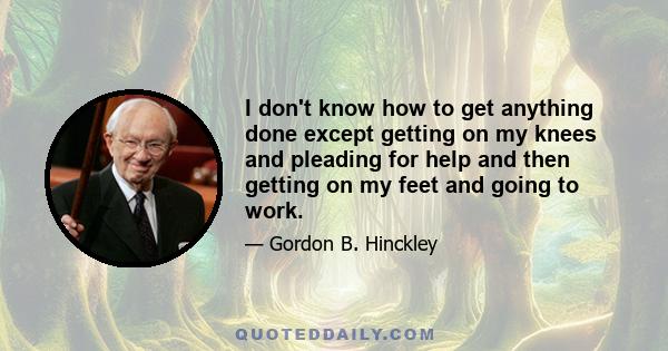 I don't know how to get anything done except getting on my knees and pleading for help and then getting on my feet and going to work.