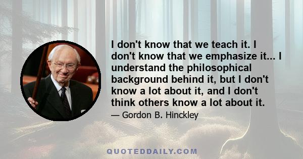 I don't know that we teach it. I don't know that we emphasize it... I understand the philosophical background behind it, but I don't know a lot about it, and I don't think others know a lot about it.