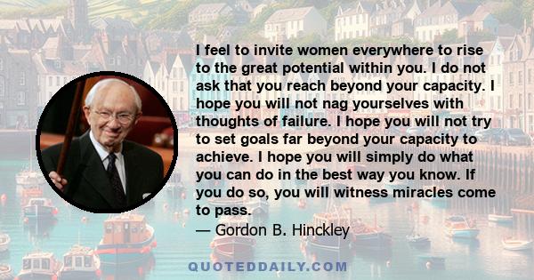 I feel to invite women everywhere to rise to the great potential within you. I do not ask that you reach beyond your capacity. I hope you will not nag yourselves with thoughts of failure. I hope you will not try to set