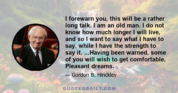 I forewarn you, this will be a rather long talk. I am an old man. I do not know how much longer I will live, and so I want to say what I have to say, while I have the strength to say it. ...Having been warned, some of