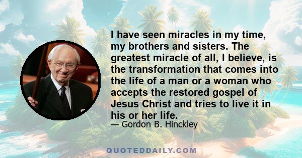 I have seen miracles in my time, my brothers and sisters. The greatest miracle of all, I believe, is the transformation that comes into the life of a man or a woman who accepts the restored gospel of Jesus Christ and