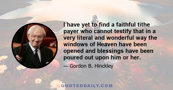 I have yet to find a faithful tithe payer who cannot testify that in a very literal and wonderful way the windows of Heaven have been opened and blessings have been poured out upon him or her.