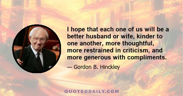 I hope that each one of us will be a better husband or wife, kinder to one another, more thoughtful, more restrained in criticism, and more generous with compliments.