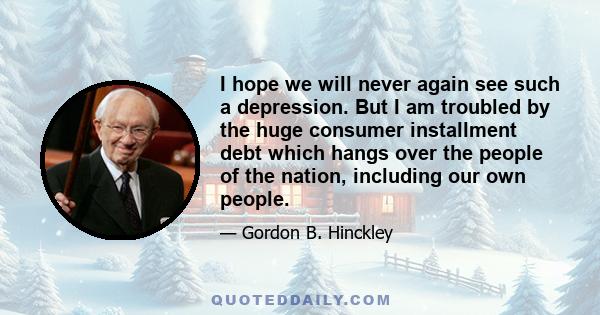 I hope we will never again see such a depression. But I am troubled by the huge consumer installment debt which hangs over the people of the nation, including our own people.