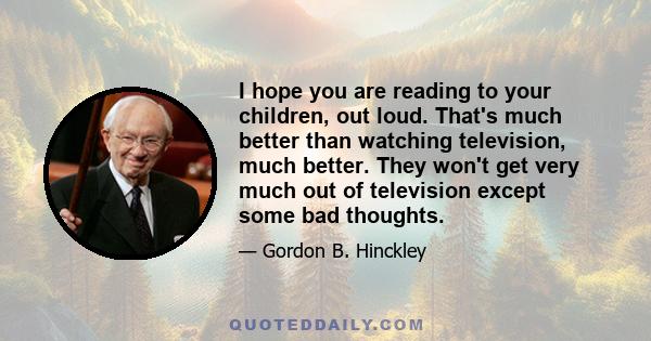 I hope you are reading to your children, out loud. That's much better than watching television, much better. They won't get very much out of television except some bad thoughts.