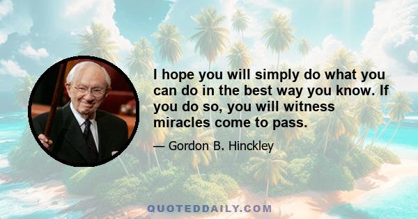 I hope you will simply do what you can do in the best way you know. If you do so, you will witness miracles come to pass.