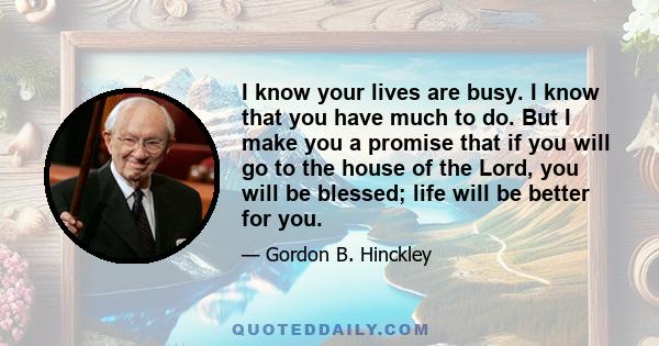 I know your lives are busy. I know that you have much to do. But I make you a promise that if you will go to the house of the Lord, you will be blessed; life will be better for you.