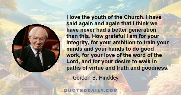 I love the youth of the Church. I have said again and again that I think we have never had a better generation than this. How grateful I am for your integrity, for your ambition to train your minds and your hands to do