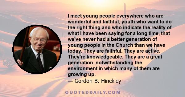 I meet young people everywhere who are wonderful and faithful; youth who want to do the right thing and who indicate the reality of what I have been saying for a long time, that we've never had a better generation of