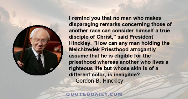 I remind you that no man who makes disparaging remarks concerning those of another race can consider himself a true disciple of Christ, said President Hinckley. How can any man holding the Melchizedek Priesthood